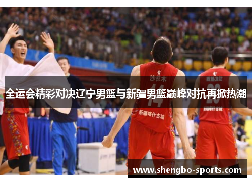 全运会精彩对决辽宁男篮与新疆男篮巅峰对抗再掀热潮